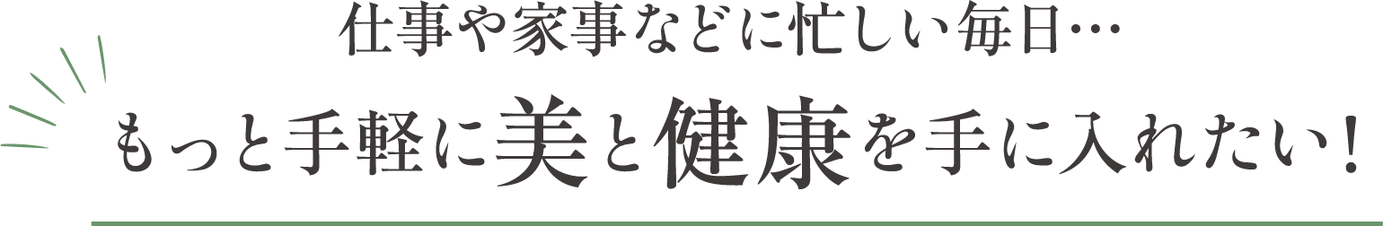 仕事や家事などに忙しい毎日。もっと手軽に美と健康を手に入れたい!