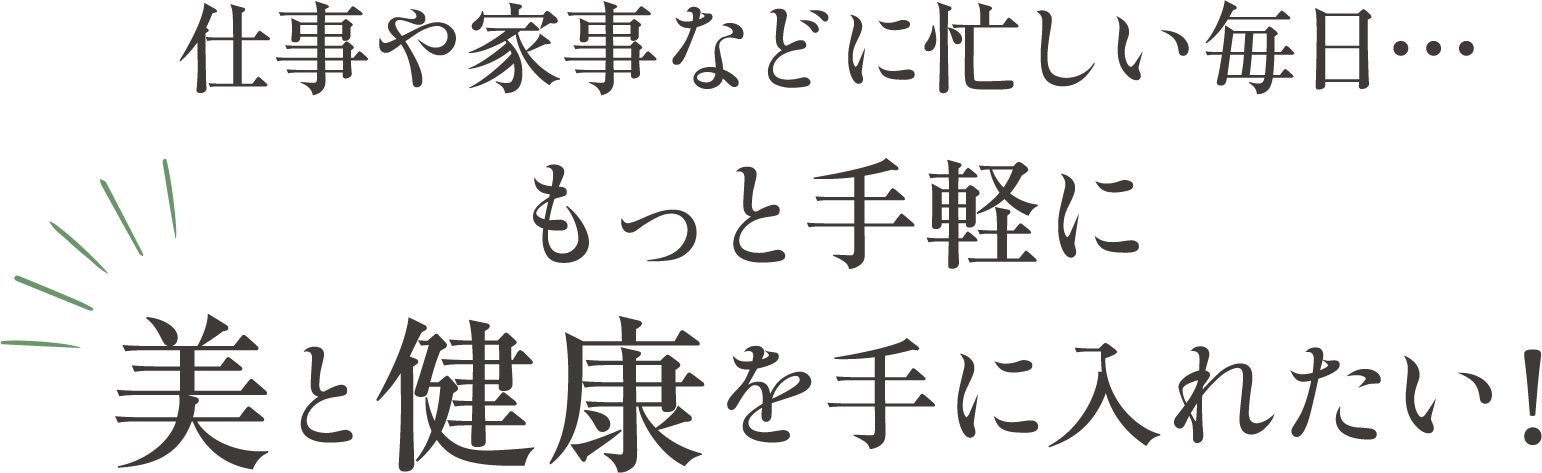 仕事や家事などに忙しい毎日。もっと手軽に美と健康を手に入れたい!