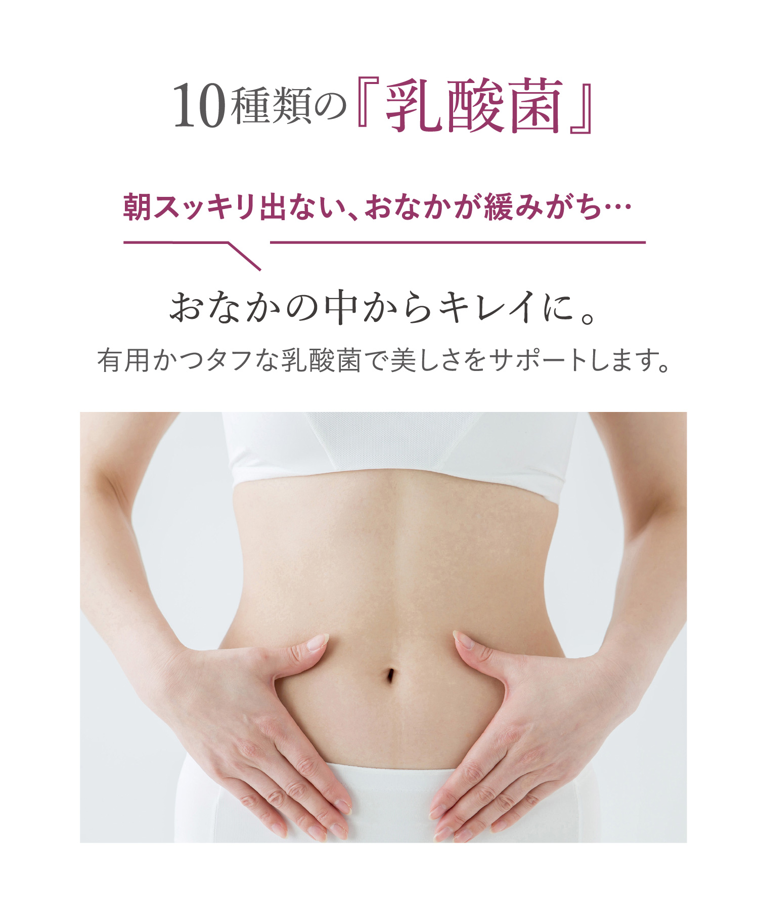10種類の『乳酸菌』おなかの中からキレイに。朝スッキリ出ない、おなかが緩みがち… 有用かつタフな乳酸菌で美しさをサポートします。